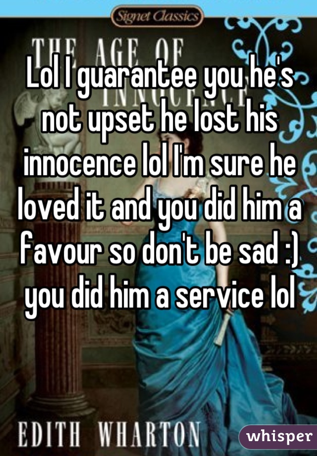 Lol I guarantee you he's not upset he lost his innocence lol I'm sure he loved it and you did him a favour so don't be sad :) you did him a service lol
