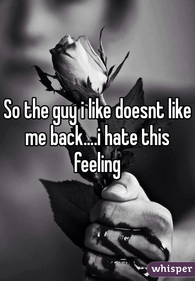 So the guy i like doesnt like me back....i hate this feeling