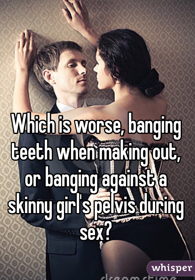 Which is worse, banging teeth when making out, or banging against a skinny girl's pelvis during sex?