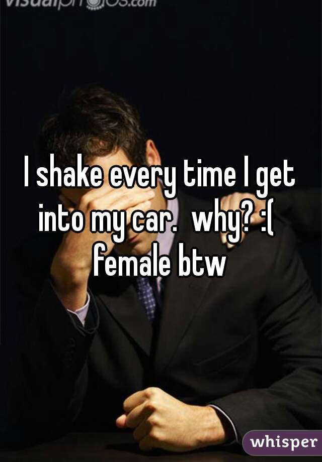 I shake every time I get into my car.  why? :(  

female btw