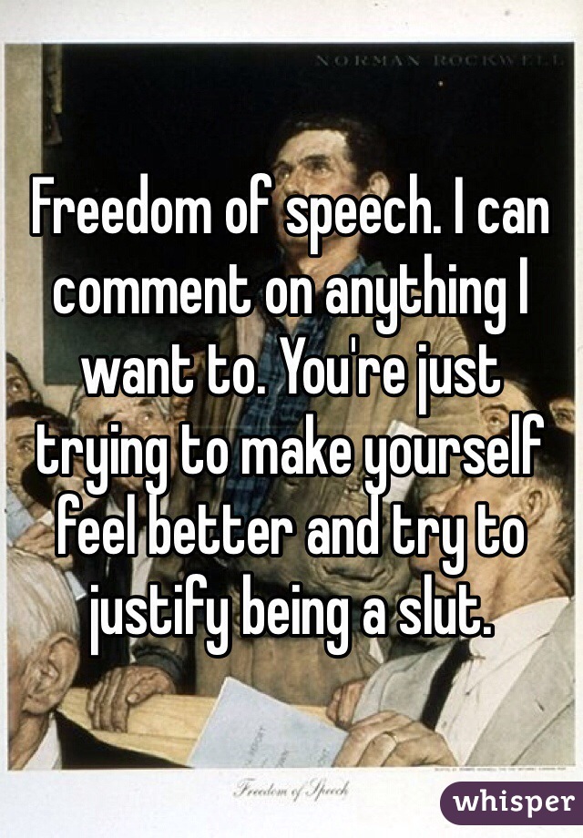 Freedom of speech. I can comment on anything I want to. You're just trying to make yourself feel better and try to justify being a slut.