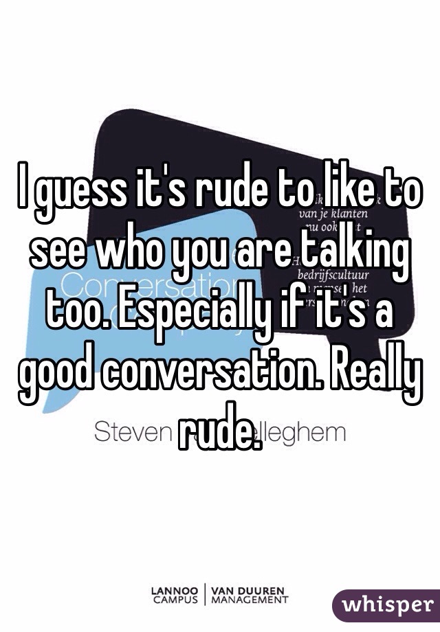 I guess it's rude to like to see who you are talking too. Especially if it's a good conversation. Really rude. 