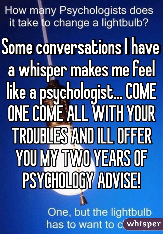 Some conversations I have a whisper makes me feel like a psychologist... COME ONE COME ALL WITH YOUR TROUBLES AND ILL OFFER YOU MY TWO YEARS OF PSYCHOLOGY ADVISE!