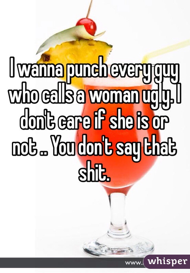 I wanna punch every guy who calls a woman ugly. I don't care if she is or not .. You don't say that shit. 
