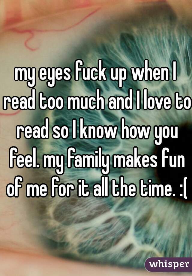 my eyes fuck up when I read too much and I love to read so I know how you feel. my family makes fun of me for it all the time. :(