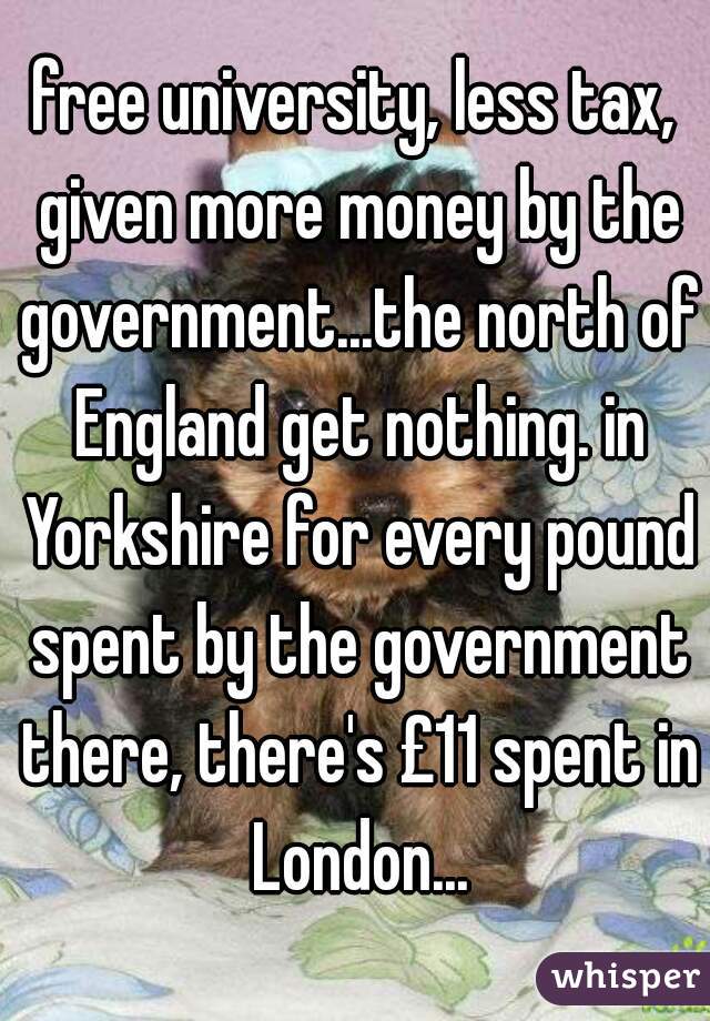 free university, less tax, given more money by the government...the north of England get nothing. in Yorkshire for every pound spent by the government there, there's £11 spent in London...
