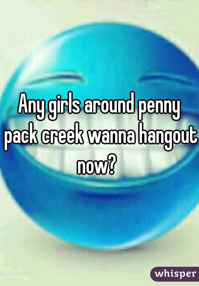 Any girls around penny pack creek wanna hangout now?  