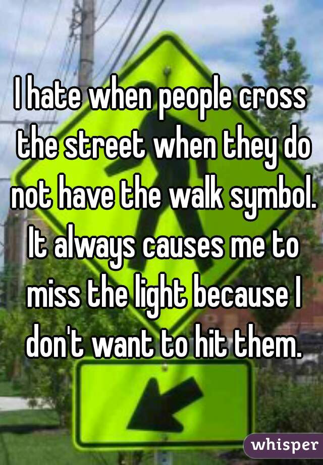 I hate when people cross the street when they do not have the walk symbol. It always causes me to miss the light because I don't want to hit them.
