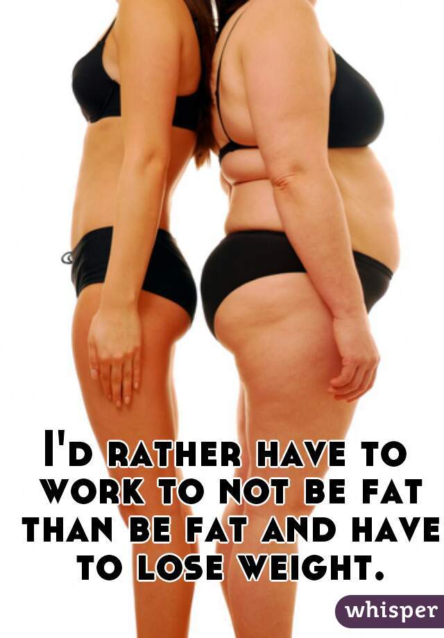 I'd rather have to work to not be fat than be fat and have to lose weight.