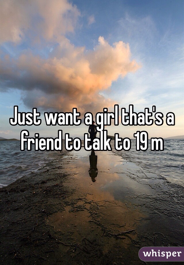 Just want a girl that's a friend to talk to 19 m