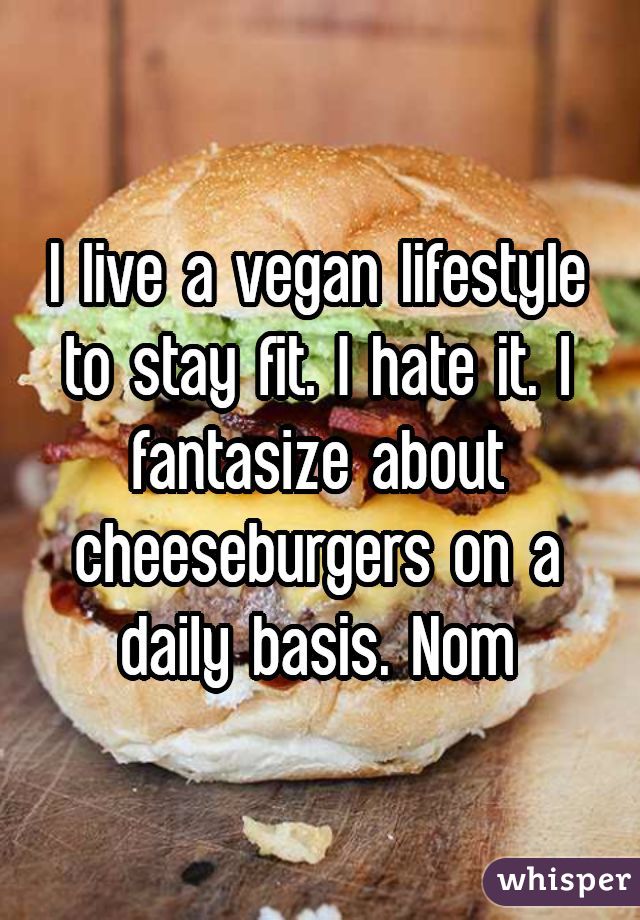 I live a vegan lifestyle to stay fit. I hate it. I fantasize about cheeseburgers on a daily basis. Nom