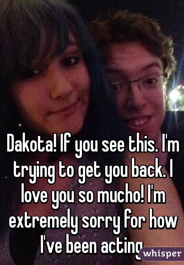 Dakota! If you see this. I'm trying to get you back. I love you so mucho! I'm extremely sorry for how I've been acting. 