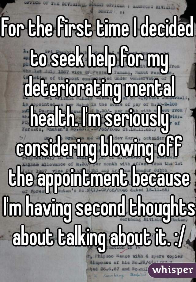 For the first time I decided to seek help for my deteriorating mental health. I'm seriously considering blowing off the appointment because I'm having second thoughts about talking about it. :/