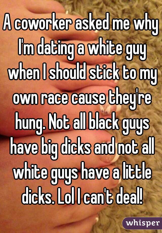 A coworker asked me why I'm dating a white guy when I should stick to my own race cause they're hung. Not all black guys have big dicks and not all white guys have a little dicks. Lol I can't deal!
