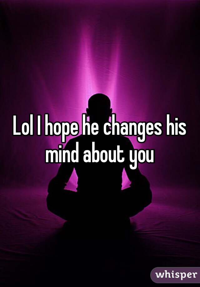 Lol I hope he changes his mind about you