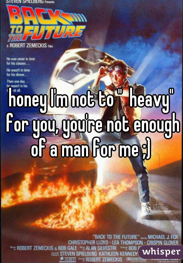 honey I'm not to "  heavy" for you, you're not enough of a man for me ;) 