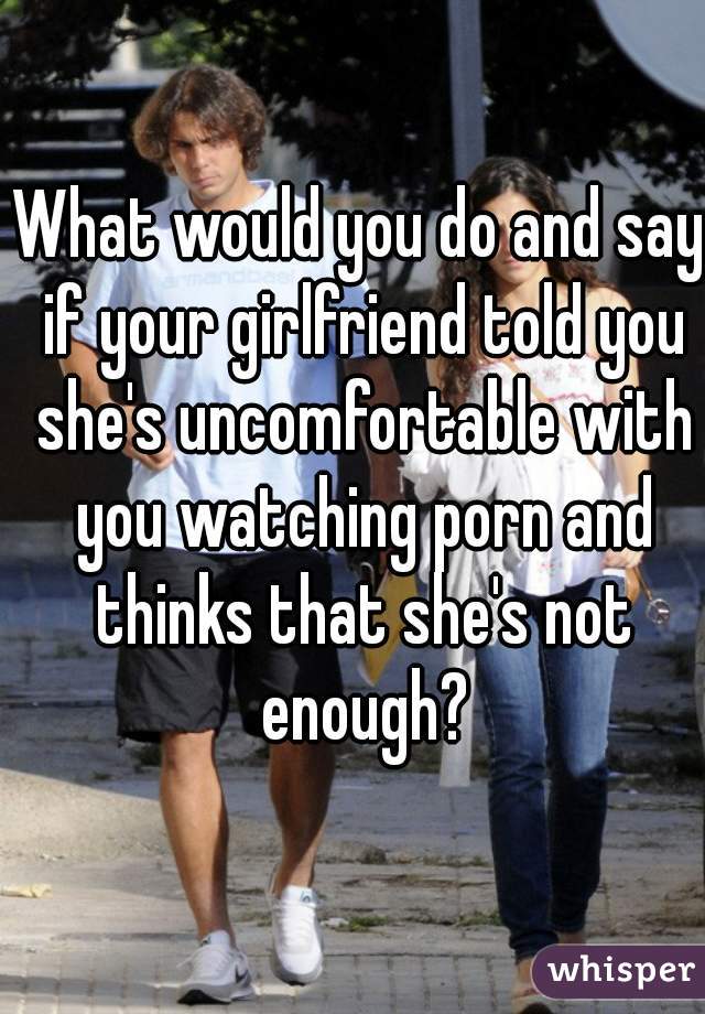 What would you do and say if your girlfriend told you she's uncomfortable with you watching porn and thinks that she's not enough?