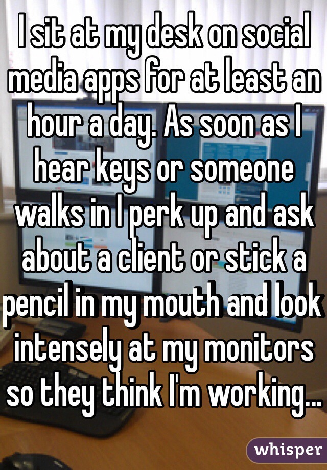 I sit at my desk on social media apps for at least an hour a day. As soon as I hear keys or someone walks in I perk up and ask about a client or stick a pencil in my mouth and look intensely at my monitors so they think I'm working...