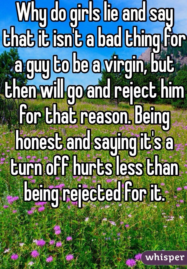 Why do girls lie and say that it isn't a bad thing for a guy to be a virgin, but then will go and reject him for that reason. Being honest and saying it's a turn off hurts less than being rejected for it.