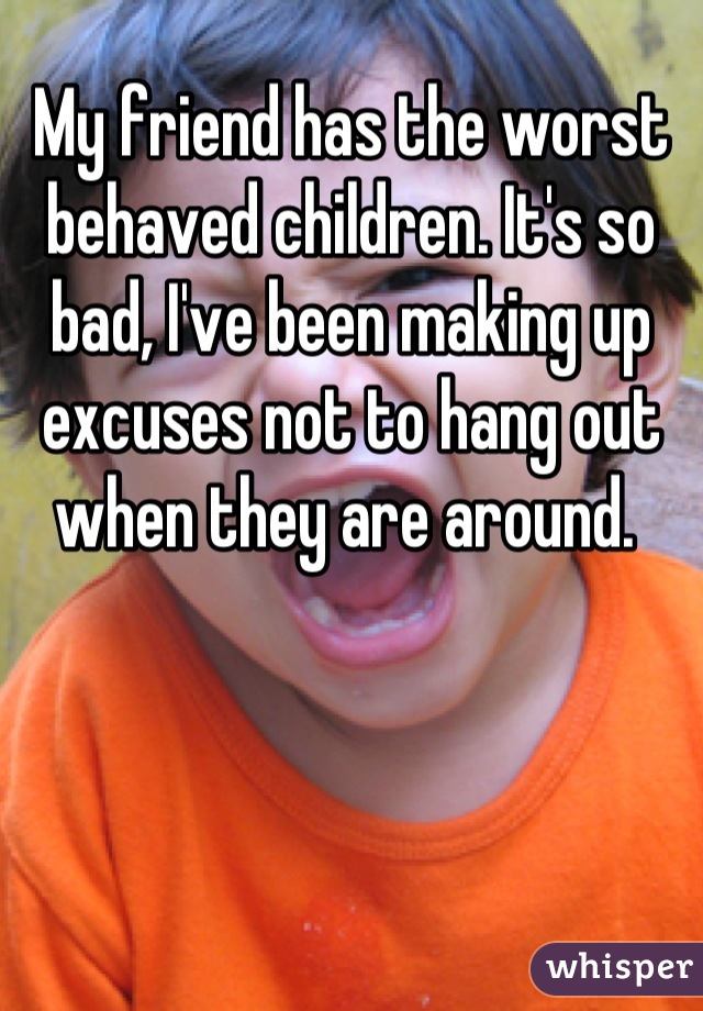 My friend has the worst behaved children. It's so bad, I've been making up excuses not to hang out when they are around. 