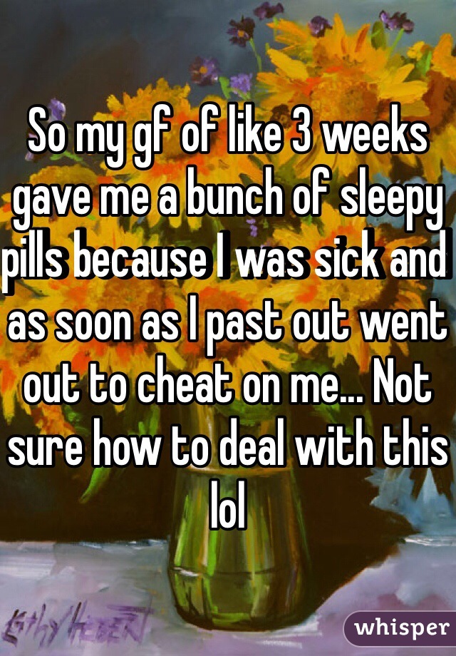 So my gf of like 3 weeks gave me a bunch of sleepy pills because I was sick and as soon as I past out went out to cheat on me... Not sure how to deal with this lol