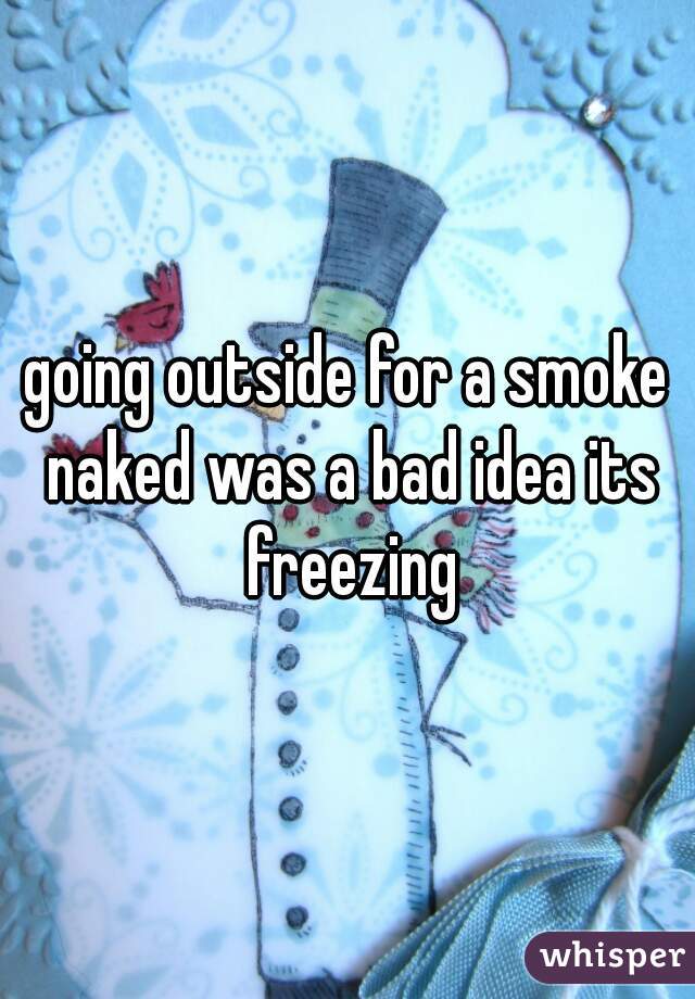 going outside for a smoke naked was a bad idea its freezing