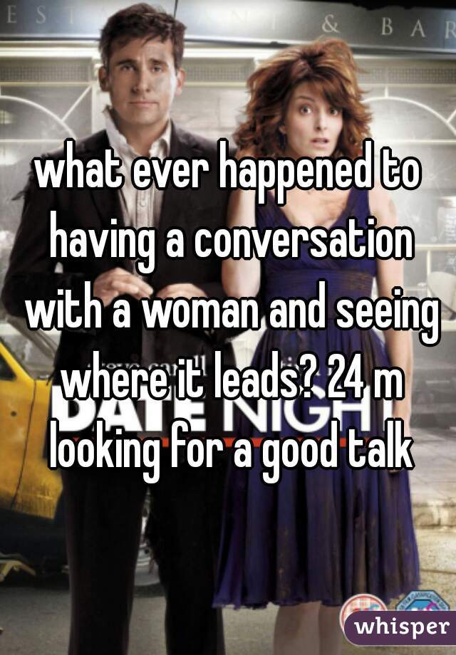 what ever happened to having a conversation with a woman and seeing where it leads? 24 m looking for a good talk