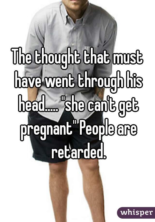 The thought that must have went through his head..... "she can't get pregnant" People are retarded.