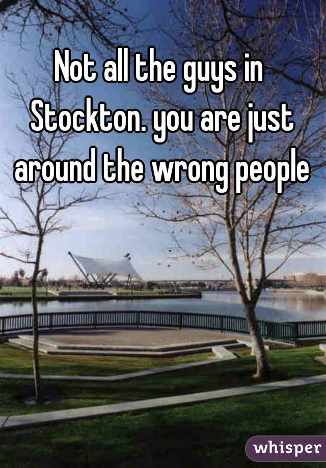 Not all the guys in Stockton. you are just around the wrong people