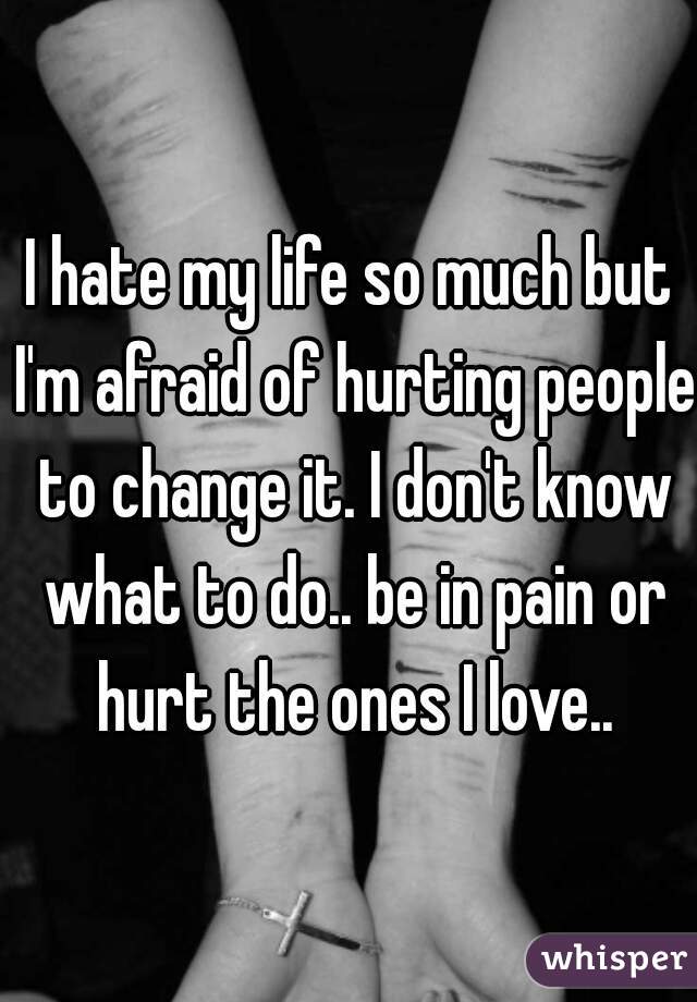 I hate my life so much but I'm afraid of hurting people to change it. I don't know what to do.. be in pain or hurt the ones I love..