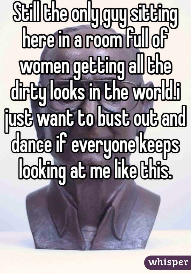 Still the only guy sitting here in a room full of women getting all the dirty looks in the world.i just want to bust out and dance if everyone keeps looking at me like this. 