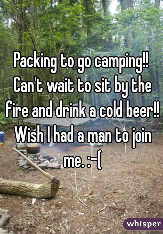 Packing to go camping!! Can't wait to sit by the fire and drink a cold beer!! Wish I had a man to join me. :-(