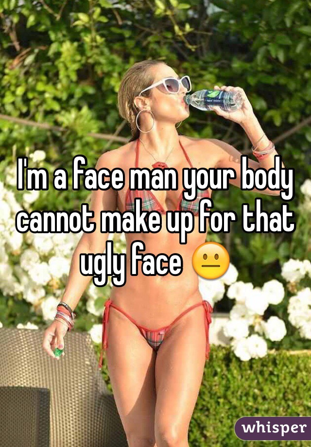 I'm a face man your body cannot make up for that ugly face 😐