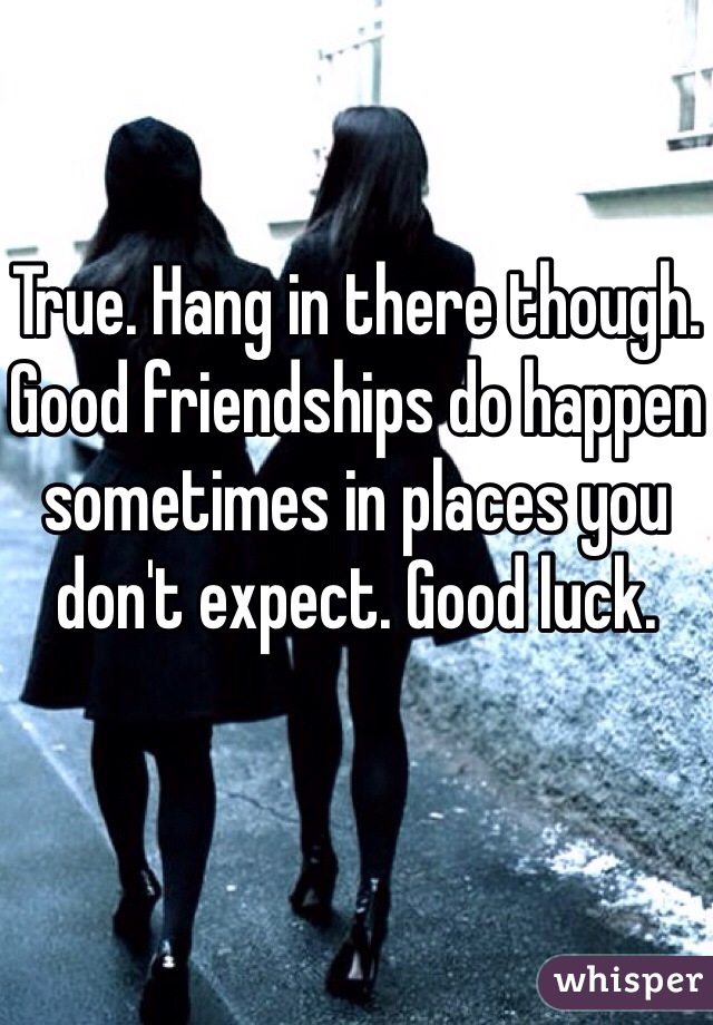 True. Hang in there though. Good friendships do happen sometimes in places you don't expect. Good luck. 
