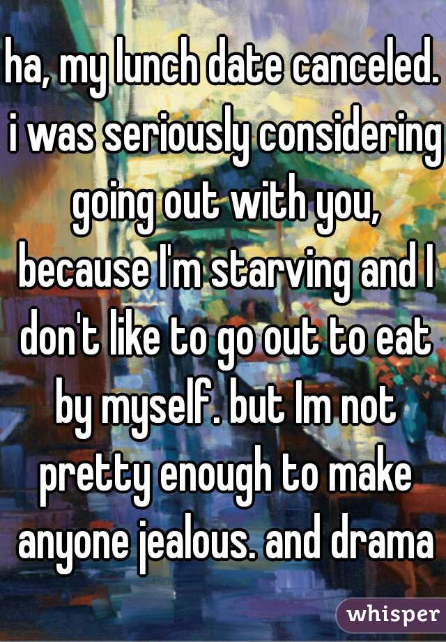 ha, my lunch date canceled. i was seriously considering going out with you, because I'm starving and I don't like to go out to eat by myself. but Im not pretty enough to make anyone jealous. and drama