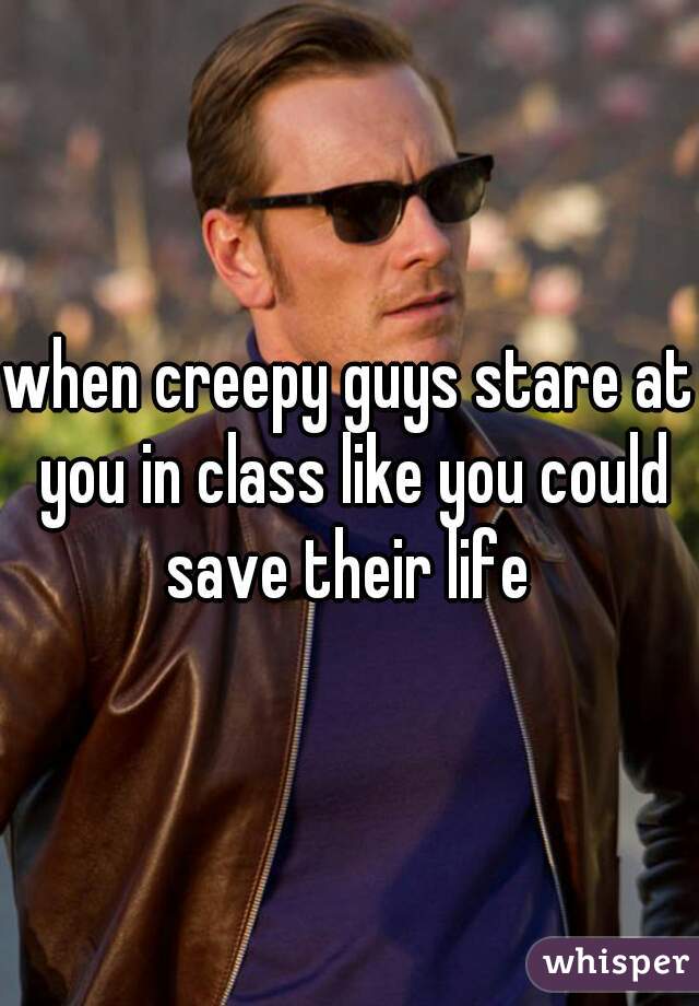 when creepy guys stare at you in class like you could save their life 