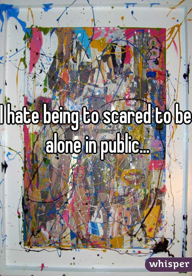 I hate being to scared to be alone in public...