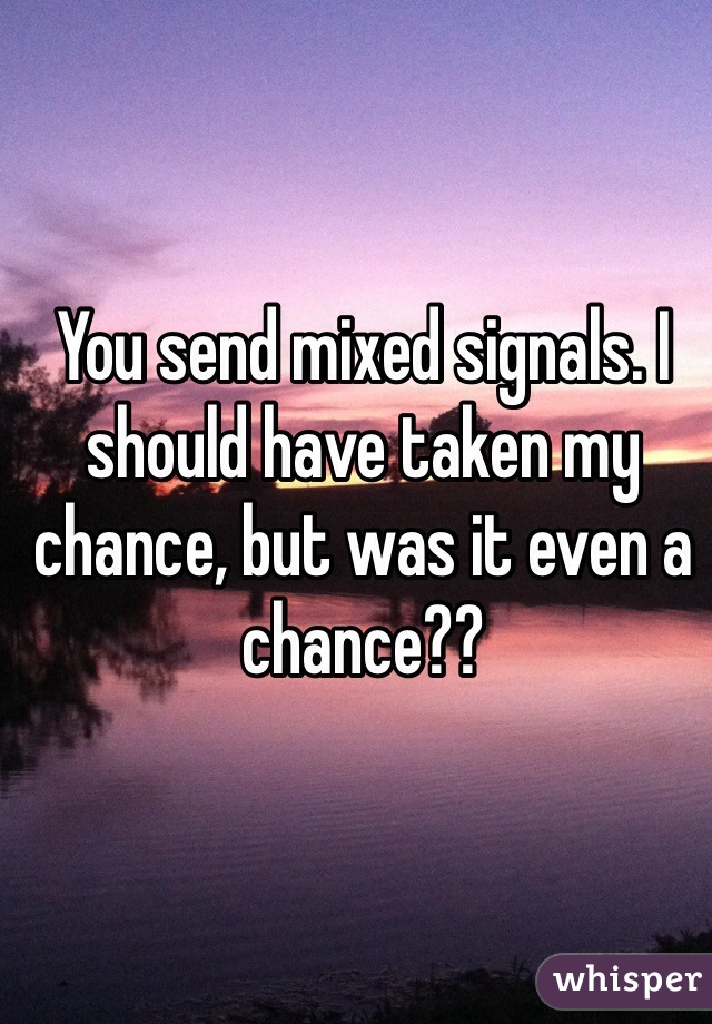 You send mixed signals. I should have taken my chance, but was it even a chance??