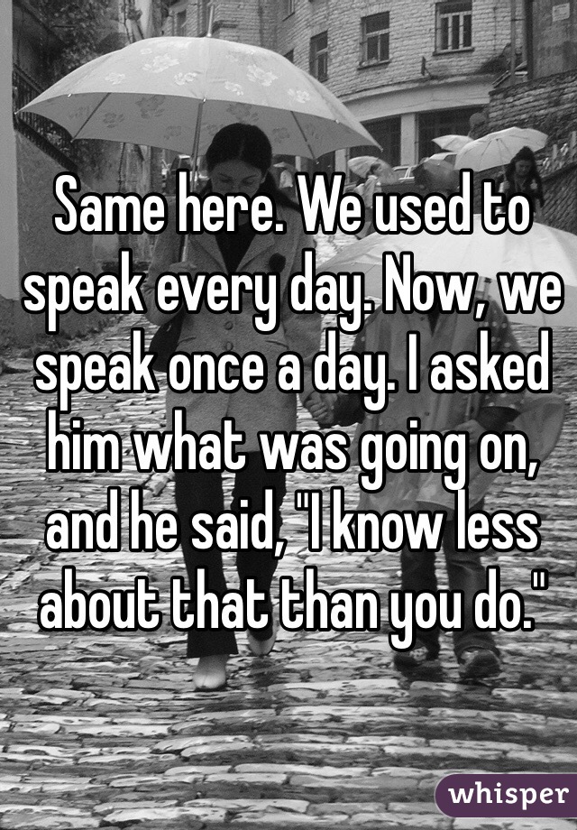 Same here. We used to speak every day. Now, we speak once a day. I asked him what was going on, and he said, "I know less about that than you do." 