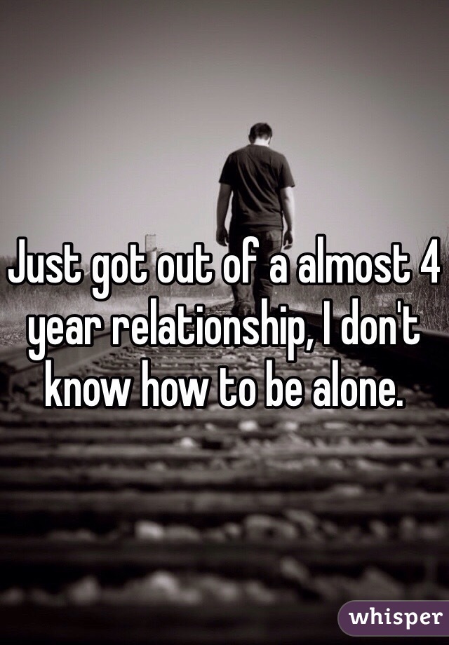 Just got out of a almost 4 year relationship, I don't know how to be alone. 