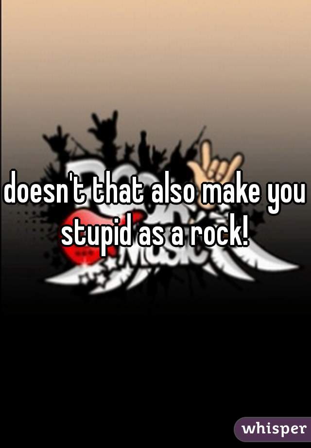 doesn't that also make you stupid as a rock! 