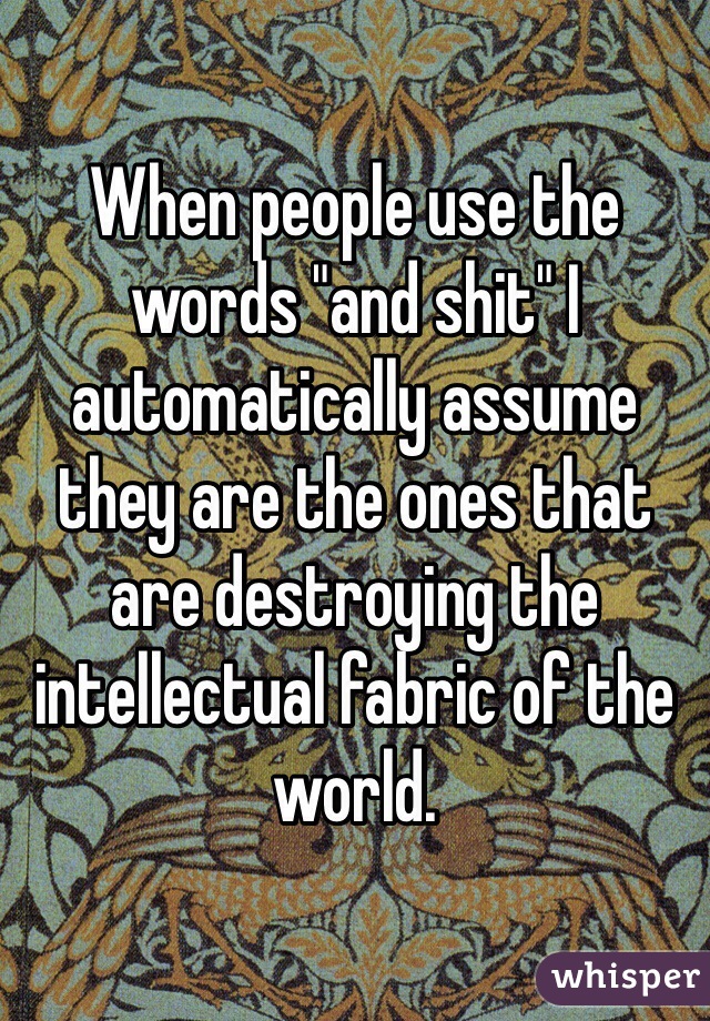 When people use the words "and shit" I automatically assume they are the ones that are destroying the intellectual fabric of the world. 