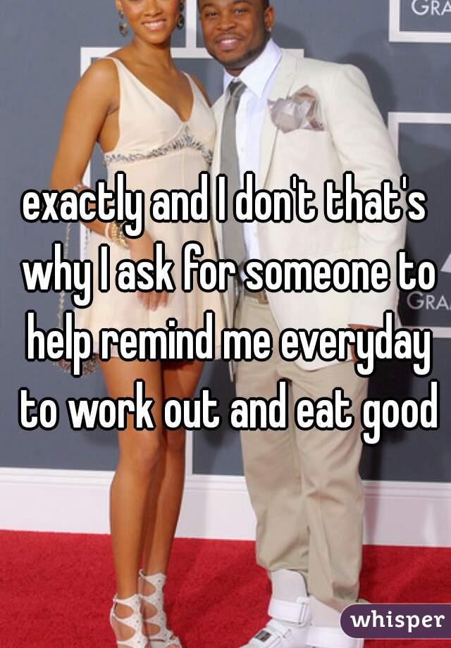 exactly and I don't that's why I ask for someone to help remind me everyday to work out and eat good