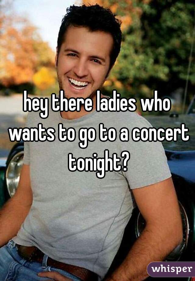 hey there ladies who wants to go to a concert tonight?