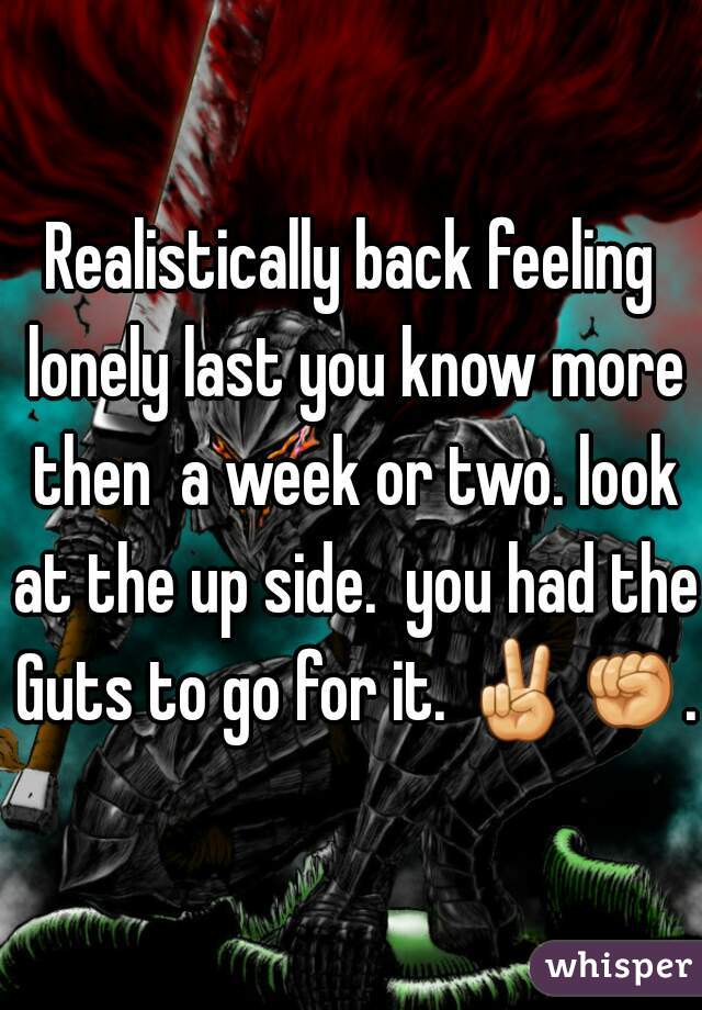 Realistically back feeling lonely last you know more then  a week or two. look at the up side.  you had the Guts to go for it. ✌✊. 