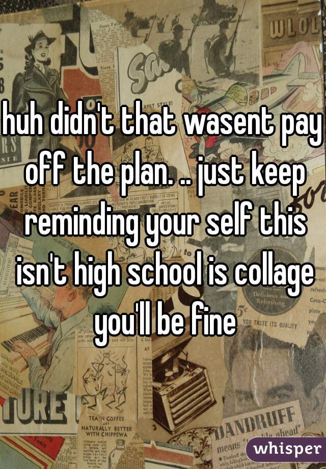 huh didn't that wasent pay off the plan. .. just keep reminding your self this isn't high school is collage you'll be fine
