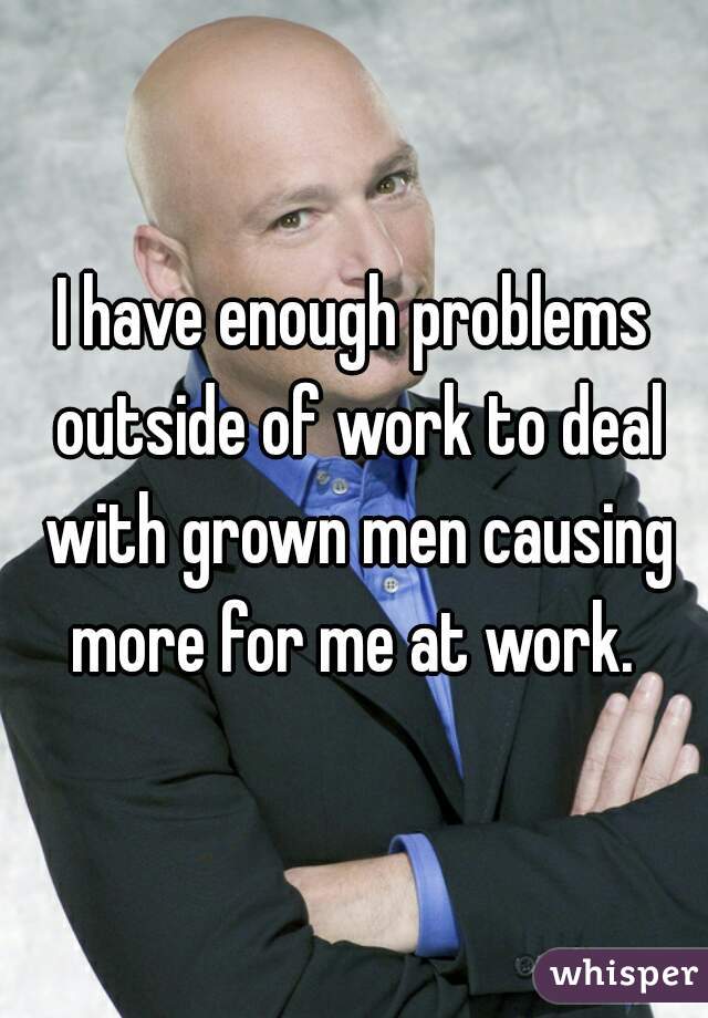 I have enough problems outside of work to deal with grown men causing more for me at work. 
