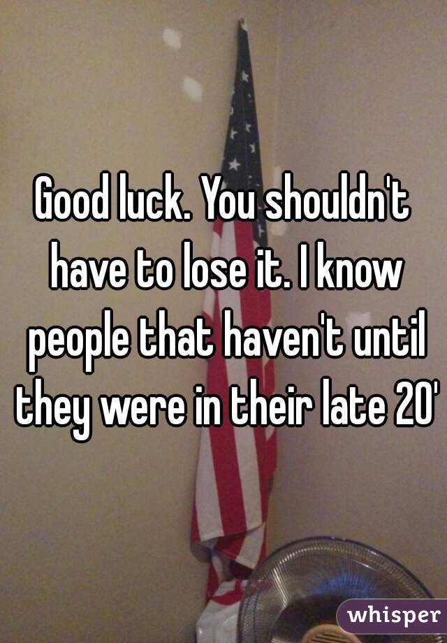 Good luck. You shouldn't have to lose it. I know people that haven't until they were in their late 20's