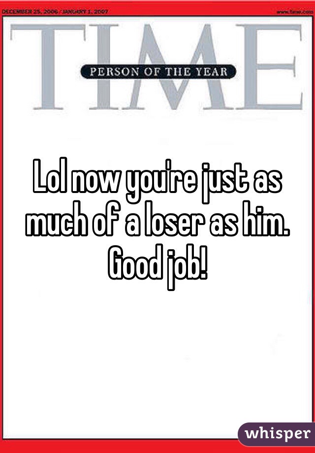 Lol now you're just as much of a loser as him. Good job! 