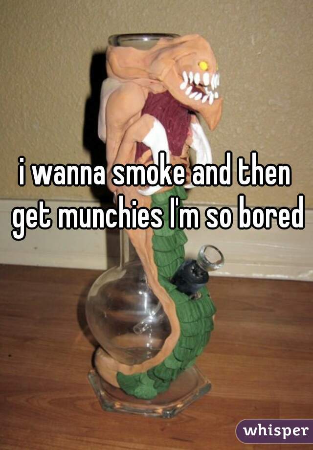 i wanna smoke and then get munchies I'm so bored